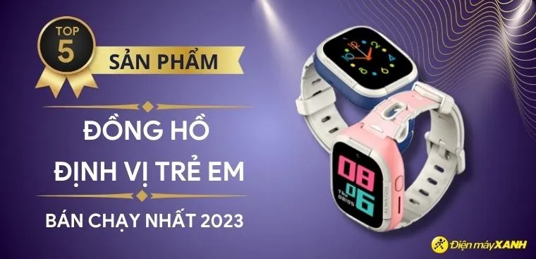 Top 5 đồng hồ định vị trẻ em bán chạy nhất năm 2023 tại Điện máy XANH